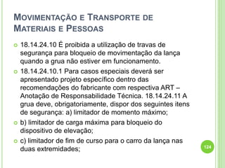 MOVIMENTAÇÃO E TRANSPORTE DE
MATERIAIS E PESSOAS
 18.14.24.10 É proibida a utilização de travas de
segurança para bloqueio de movimentação da lança
quando a grua não estiver em funcionamento.
 18.14.24.10.1 Para casos especiais deverá ser
apresentado projeto específico dentro das
recomendações do fabricante com respectiva ART –
Anotação de Responsabilidade Técnica. 18.14.24.11 A
grua deve, obrigatoriamente, dispor dos seguintes itens
de segurança: a) limitador de momento máximo;
 b) limitador de carga máxima para bloqueio do
dispositivo de elevação;
 c) limitador de fim de curso para o carro da lança nas
duas extremidades; 124
 
