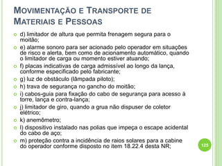 MOVIMENTAÇÃO E TRANSPORTE DE
MATERIAIS E PESSOAS
 d) limitador de altura que permita frenagem segura para o
moitão;
 e) alarme sonoro para ser acionado pelo operador em situações
de risco e alerta, bem como de acionamento automático, quando
o limitador de carga ou momento estiver atuando;
 f) placas indicativas de carga admissível ao longo da lança,
conforme especificado pelo fabricante;
 g) luz de obstáculo (lâmpada piloto);
 h) trava de segurança no gancho do moitão;
 i) cabos-guia para fixação do cabo de segurança para acesso à
torre, lança e contra-lança;
 j) limitador de giro, quando a grua não dispuser de coletor
elétrico;
 k) anemômetro;
 l) dispositivo instalado nas polias que impeça o escape acidental
do cabo de aço;
 m) proteção contra a incidência de raios solares para a cabine
do operador conforme disposto no item 18.22.4 desta NR; 125
 