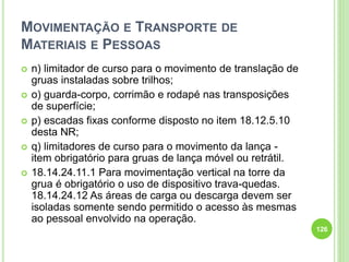 MOVIMENTAÇÃO E TRANSPORTE DE
MATERIAIS E PESSOAS
 n) limitador de curso para o movimento de translação de
gruas instaladas sobre trilhos;
 o) guarda-corpo, corrimão e rodapé nas transposições
de superfície;
 p) escadas fixas conforme disposto no item 18.12.5.10
desta NR;
 q) limitadores de curso para o movimento da lança -
item obrigatório para gruas de lança móvel ou retrátil.
 18.14.24.11.1 Para movimentação vertical na torre da
grua é obrigatório o uso de dispositivo trava-quedas.
18.14.24.12 As áreas de carga ou descarga devem ser
isoladas somente sendo permitido o acesso às mesmas
ao pessoal envolvido na operação.
126
 