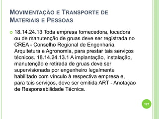 MOVIMENTAÇÃO E TRANSPORTE DE
MATERIAIS E PESSOAS
 18.14.24.13 Toda empresa fornecedora, locadora
ou de manutenção de gruas deve ser registrada no
CREA - Conselho Regional de Engenharia,
Arquitetura e Agronomia, para prestar tais serviços
técnicos. 18.14.24.13.1 A implantação, instalação,
manutenção e retirada de gruas deve ser
supervisionada por engenheiro legalmente
habilitado com vínculo à respectiva empresa e,
para tais serviços, deve ser emitida ART - Anotação
de Responsabilidade Técnica.
127
 