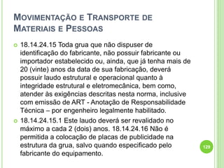 MOVIMENTAÇÃO E TRANSPORTE DE
MATERIAIS E PESSOAS
 18.14.24.15 Toda grua que não dispuser de
identificação do fabricante, não possuir fabricante ou
importador estabelecido ou, ainda, que já tenha mais de
20 (vinte) anos da data de sua fabricação, deverá
possuir laudo estrutural e operacional quanto à
integridade estrutural e eletromecânica, bem como,
atender às exigências descritas nesta norma, inclusive
com emissão de ART - Anotação de Responsabilidade
Técnica – por engenheiro legalmente habilitado.
 18.14.24.15.1 Este laudo deverá ser revalidado no
máximo a cada 2 (dois) anos. 18.14.24.16 Não é
permitida a colocação de placas de publicidade na
estrutura da grua, salvo quando especificado pelo
fabricante do equipamento.
129
 