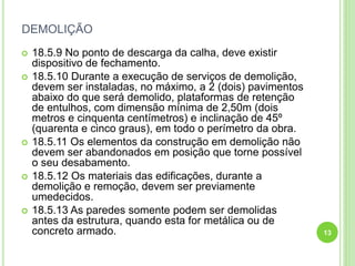 DEMOLIÇÃO
 18.5.9 No ponto de descarga da calha, deve existir
dispositivo de fechamento.
 18.5.10 Durante a execução de serviços de demolição,
devem ser instaladas, no máximo, a 2 (dois) pavimentos
abaixo do que será demolido, plataformas de retenção
de entulhos, com dimensão mínima de 2,50m (dois
metros e cinquenta centímetros) e inclinação de 45º
(quarenta e cinco graus), em todo o perímetro da obra.
 18.5.11 Os elementos da construção em demolição não
devem ser abandonados em posição que torne possível
o seu desabamento.
 18.5.12 Os materiais das edificações, durante a
demolição e remoção, devem ser previamente
umedecidos.
 18.5.13 As paredes somente podem ser demolidas
antes da estrutura, quando esta for metálica ou de
concreto armado. 13
 