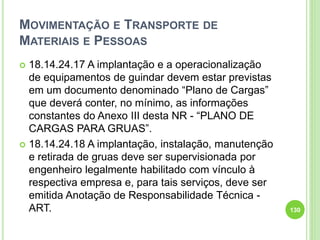 MOVIMENTAÇÃO E TRANSPORTE DE
MATERIAIS E PESSOAS
 18.14.24.17 A implantação e a operacionalização
de equipamentos de guindar devem estar previstas
em um documento denominado “Plano de Cargas”
que deverá conter, no mínimo, as informações
constantes do Anexo III desta NR - “PLANO DE
CARGAS PARA GRUAS”.
 18.14.24.18 A implantação, instalação, manutenção
e retirada de gruas deve ser supervisionada por
engenheiro legalmente habilitado com vínculo à
respectiva empresa e, para tais serviços, deve ser
emitida Anotação de Responsabilidade Técnica -
ART. 130
 