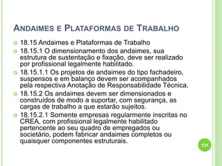 ANDAIMES E PLATAFORMAS DE TRABALHO
 18.15 Andaimes e Plataformas de Trabalho
 18.15.1 O dimensionamento dos andaimes, sua
estrutura de sustentação e fixação, deve ser realizado
por profissional legalmente habilitado.
 18.15.1.1 Os projetos de andaimes do tipo fachadeiro,
suspensos e em balanço devem ser acompanhados
pela respectiva Anotação de Responsabilidade Técnica.
 18.15.2 Os andaimes devem ser dimensionados e
construídos de modo a suportar, com segurança, as
cargas de trabalho a que estarão sujeitos.
 18.15.2.1 Somente empresas regularmente inscritas no
CREA, com profissional legalmente habilitado
pertencente ao seu quadro de empregados ou
societário, podem fabricar andaimes completos ou
quaisquer componentes estruturais.
131
 