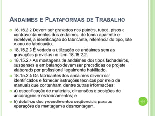 ANDAIMES E PLATAFORMAS DE TRABALHO
 18.15.2.2 Devem ser gravados nos painéis, tubos, pisos e
contraventamentos dos andaimes, de forma aparente e
indelével, a identificação do fabricante, referência do tipo, lote
e ano de fabricação.
 18.15.2.3 É vedada a utilização de andaimes sem as
gravações previstas no item 18.15.2.2.
 18.15.2.4 As montagens de andaimes dos tipos fachadeiros,
suspensos e em balanço devem ser precedidas de projeto
elaborado por profissional legalmente habilitado.
 18.15.2.5 Os fabricantes dos andaimes devem ser
identificados e fornecer instruções técnicas por meio de
manuais que contenham, dentre outras informações:
 a) especificação de materiais, dimensões e posições de
ancoragens e estroncamentos; e
 b) detalhes dos procedimentos seqüenciais para as
operações de montagem e desmontagem.
133
 