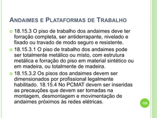 ANDAIMES E PLATAFORMAS DE TRABALHO
 18.15.3 O piso de trabalho dos andaimes deve ter
forração completa, ser antiderrapante, nivelado e
fixado ou travado de modo seguro e resistente.
 18.15.3.1 O piso de trabalho dos andaimes pode
ser totalmente metálico ou misto, com estrutura
metálica e forração do piso em material sintético ou
em madeira, ou totalmente de madeira.
 18.15.3.2 Os pisos dos andaimes devem ser
dimensionados por profissional legalmente
habilitado. 18.15.4 No PCMAT devem ser inseridas
as precauções que devem ser tomadas na
montagem, desmontagem e movimentação de
andaimes próximos às redes elétricas. 135
 