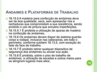 ANDAIMES E PLATAFORMAS DE TRABALHO
 18.15.5 A madeira para confecção de andaimes deve
ser de boa qualidade, seca, sem apresentar nós e
rachaduras que comprometam a sua resistência, sendo
proibido o uso de pintura que encubra imperfeições.
 18.15.5.1 É proibida a utilização de aparas de madeira
na confecção de andaimes.
 18.15.6 Os andaimes devem dispor de sistema guarda-
corpo e rodapé, inclusive nas cabeceiras, em todo o
perímetro, conforme subitem 18.13.5, com exceção do
lado da face de trabalho.
 18.15.7 É proibido retirar qualquer dispositivo de
segurança dos andaimes ou anular sua ação.
 18.15.8 É proibida, sobre o piso de trabalho de
andaimes, a utilização de escadas e outros meios para
se atingirem lugares mais altos.
136
 