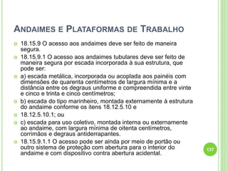 ANDAIMES E PLATAFORMAS DE TRABALHO
 18.15.9 O acesso aos andaimes deve ser feito de maneira
segura.
 18.15.9.1 O acesso aos andaimes tubulares deve ser feito de
maneira segura por escada incorporada à sua estrutura, que
pode ser:
 a) escada metálica, incorporada ou acoplada aos painéis com
dimensões de quarenta centímetros de largura mínima e a
distância entre os degraus uniforme e compreendida entre vinte
e cinco e trinta e cinco centímetros;
 b) escada do tipo marinheiro, montada externamente à estrutura
do andaime conforme os itens 18.12.5.10 e
 18.12.5.10.1; ou
 c) escada para uso coletivo, montada interna ou externamente
ao andaime, com largura mínima de oitenta centímetros,
corrimãos e degraus antiderrapantes.
 18.15.9.1.1 O acesso pode ser ainda por meio de portão ou
outro sistema de proteção com abertura para o interior do
andaime e com dispositivo contra abertura acidental.
137
 