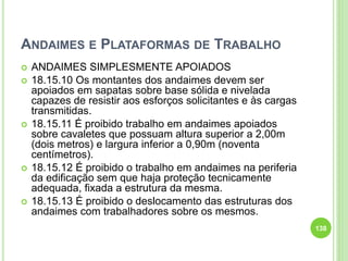 ANDAIMES E PLATAFORMAS DE TRABALHO
 ANDAIMES SIMPLESMENTE APOIADOS
 18.15.10 Os montantes dos andaimes devem ser
apoiados em sapatas sobre base sólida e nivelada
capazes de resistir aos esforços solicitantes e às cargas
transmitidas.
 18.15.11 É proibido trabalho em andaimes apoiados
sobre cavaletes que possuam altura superior a 2,00m
(dois metros) e largura inferior a 0,90m (noventa
centímetros).
 18.15.12 É proibido o trabalho em andaimes na periferia
da edificação sem que haja proteção tecnicamente
adequada, fixada a estrutura da mesma.
 18.15.13 É proibido o deslocamento das estruturas dos
andaimes com trabalhadores sobre os mesmos.
138
 