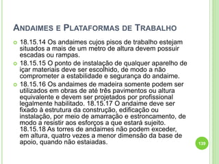 ANDAIMES E PLATAFORMAS DE TRABALHO
 18.15.14 Os andaimes cujos pisos de trabalho estejam
situados a mais de um metro de altura devem possuir
escadas ou rampas.
 18.15.15 O ponto de instalação de qualquer aparelho de
içar materiais deve ser escolhido, de modo a não
comprometer a estabilidade e segurança do andaime.
 18.15.16 Os andaimes de madeira somente podem ser
utilizados em obras de até três pavimentos ou altura
equivalente e devem ser projetados por profissional
legalmente habilitado. 18.15.17 O andaime deve ser
fixado à estrutura da construção, edificação ou
instalação, por meio de amarração e estroncamento, de
modo a resistir aos esforços a que estará sujeito.
18.15.18 As torres de andaimes não podem exceder,
em altura, quatro vezes a menor dimensão da base de
apoio, quando não estaiadas. 139
 