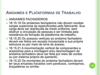 ANDAIMES E PLATAFORMAS DE TRABALHO
 ANDAIMES FACHADEIROS
 18.15.19 Os andaimes fachadeiros não devem receber
cargas superiores às especificadas pelo fabricante. Sua
carga deve ser distribuída de modo uniforme, sem
obstruir a circulação de pessoas e ser limitada pela
resistência da forração da plataforma de trabalho.
 18.15.20 Os acessos verticais ao andaime fachadeiro
devem ser feitos em escada incorporada a sua própria
estrutura ou por meio de torre de acesso.
 18.15.21 A movimentação vertical de componentes e
acessórios para a montagem e/ou desmontagem de
andaime fachadeiro deve ser feita por meio de cordas
ou por sistema próprio de içamento.
 18.15.22 Os montantes do andaime fachadeiro devem
ter seus encaixes travados com parafusos, contrapinos,
braçadeiras ou similar. 140
 