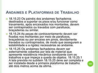 ANDAIMES E PLATAFORMAS DE TRABALHO
 18.15.23 Os painéis dos andaimes fachadeiros
destinados a suportar os pisos e/ou funcionar como
travamento, após encaixados nos montantes, devem
ser contrapinados ou travados com parafusos,
braçadeiras ou similar.
 18.15.24 As peças de contraventamento devem ser
fixadas nos montantes por meio de parafusos,
braçadeiras ou por encaixe em pinos, devidamente
travados ou contrapinados, de modo que assegurem a
estabilidade e a rigidez necessárias ao andaime.
 18.15.25 Os andaimes fachadeiros devem ser
externamente cobertos por tela de material que
apresente resistência mecânica condizente com os
trabalhos e que impeça a queda de objetos. 18.15.25.1
A tela prevista no subitem 18.15.25 deve ser completa e
ser instalada desde a primeira plataforma de trabalho
até dois metros acima da última.
141
 