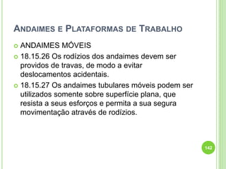 ANDAIMES E PLATAFORMAS DE TRABALHO
 ANDAIMES MÓVEIS
 18.15.26 Os rodízios dos andaimes devem ser
providos de travas, de modo a evitar
deslocamentos acidentais.
 18.15.27 Os andaimes tubulares móveis podem ser
utilizados somente sobre superfície plana, que
resista a seus esforços e permita a sua segura
movimentação através de rodízios.
142
 