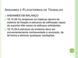 ANDAIMES E PLATAFORMAS DE TRABALHO
 ANDAIMES EM BALANÇO
 18.15.28 Os andaimes em balanço devem ter
sistema de fixação à estrutura da edificação capaz
de suportar três vezes os esforços solicitantes.
 18.15.29 A estrutura do andaime deve ser
convenientemente contraventada e ancorada, de
tal forma a eliminar quaisquer oscilações.
143
 