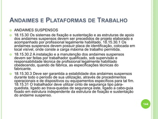 ANDAIMES E PLATAFORMAS DE TRABALHO
 ANDAIMES SUSPENSOS
 18.15.30 Os sistemas de fixação e sustentação e as estruturas de apoio
dos andaimes suspensos devem ser precedidos de projeto elaborado e
acompanhado por profissional legalmente habilitado. 18.15.30.1 Os
andaimes suspensos devem possuir placa de identificação, colocada em
local visível, onde conste a carga máxima de trabalho permitida.
 18.15.30.2 A instalação e a manutenção dos andaimes suspensos
devem ser feitas por trabalhador qualificado, sob supervisão e
responsabilidade técnica de profissional legalmente habilitado
obedecendo, quando de fábrica, as especificações técnicas do
fabricante.
 18.15.30.3 Deve ser garantida a estabilidade dos andaimes suspensos
durante todo o período de sua utilização, através de procedimentos
operacionais e de dispositivos ou equipamentos específicos para tal fim.
18.15.31 O trabalhador deve utilizar cinto de segurança tipo pára-
quedista, ligado ao trava-quedas de segurança este, ligado a cabo-guia
fixado em estrutura independente da estrutura de fixação e sustentação
do andaime suspenso.
144
 