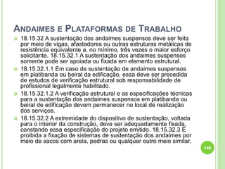 ANDAIMES E PLATAFORMAS DE TRABALHO
 18.15.32 A sustentação dos andaimes suspensos deve ser feita
por meio de vigas, afastadores ou outras estruturas metálicas de
resistência equivalente a, no mínimo, três vezes o maior esforço
solicitante. 18.15.32.1 A sustentação dos andaimes suspensos
somente pode ser apoiada ou fixada em elemento estrutural.
 18.15.32.1.1 Em caso de sustentação de andaimes suspensos
em platibanda ou beiral da edificação, essa deve ser precedida
de estudos de verificação estrutural sob responsabilidade de
profissional legalmente habilitado.
 18.15.32.1.2 A verificação estrutural e as especificações técnicas
para a sustentação dos andaimes suspensos em platibanda ou
beiral de edificação devem permanecer no local de realização
dos serviços.
 18.15.32.2 A extremidade do dispositivo de sustentação, voltada
para o interior da construção, deve ser adequadamente fixada,
constando essa especificação do projeto emitido. 18.15.32.3 É
proibida a fixação de sistemas de sustentação dos andaimes por
meio de sacos com areia, pedras ou qualquer outro meio similar.
146
 