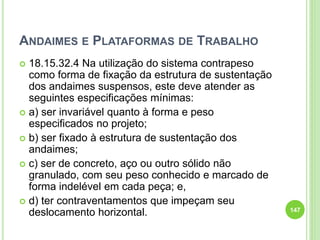 ANDAIMES E PLATAFORMAS DE TRABALHO
 18.15.32.4 Na utilização do sistema contrapeso
como forma de fixação da estrutura de sustentação
dos andaimes suspensos, este deve atender as
seguintes especificações mínimas:
 a) ser invariável quanto à forma e peso
especificados no projeto;
 b) ser fixado à estrutura de sustentação dos
andaimes;
 c) ser de concreto, aço ou outro sólido não
granulado, com seu peso conhecido e marcado de
forma indelével em cada peça; e,
 d) ter contraventamentos que impeçam seu
deslocamento horizontal. 147
 