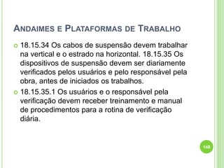 ANDAIMES E PLATAFORMAS DE TRABALHO
 18.15.34 Os cabos de suspensão devem trabalhar
na vertical e o estrado na horizontal. 18.15.35 Os
dispositivos de suspensão devem ser diariamente
verificados pelos usuários e pelo responsável pela
obra, antes de iniciados os trabalhos.
 18.15.35.1 Os usuários e o responsável pela
verificação devem receber treinamento e manual
de procedimentos para a rotina de verificação
diária.
148
 