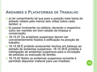 ANDAIMES E PLATAFORMAS DE TRABALHO
 a) ter comprimento tal que para a posição mais baixa do
estrado restem pelo menos seis voltas sobre cada
tambor; e
 b) passar livremente na roldana, devendo o respectivo
sulco ser mantido em bom estado de limpeza e
conservação.
 18.15.37 Os andaimes suspensos devem ser
convenientemente fixados à edificação na posição de
trabalho.
 18.15.38 É proibido acrescentar trechos em balanço ao
estrado de andaimes suspensos. 18.15.39 É proibida a
interligação de andaimes suspensos para a circulação
de pessoas ou execução de tarefas.
 18.15.40 Sobre os andaimes suspensos somente é
permitido depositar material para uso imediato.
149
 