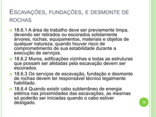 ESCAVAÇÕES, FUNDAÇÕES, E DESMONTE DE
ROCHAS
 18.6.1 A área de trabalho deve ser previamente limpa,
devendo ser retirados ou escorados solidamente
árvores, rochas, equipamentos, materiais e objetos de
qualquer natureza, quando houver risco de
comprometimento de sua estabilidade durante a
execução de serviços.
 18.6.2 Muros, edificações vizinhas e todas as estruturas
que possam ser afetadas pela escavação devem ser
escorados.
 18.6.3 Os serviços de escavação, fundação e desmonte
de rochas devem ter responsável técnico legalmente
habilitado.
 18.6.4 Quando existir cabo subterrâneo de energia
elétrica nas proximidades das escavações, as mesmas
só poderão ser iniciadas quando o cabo estiver
desligado. 15
 