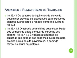 ANDAIMES E PLATAFORMAS DE TRABALHO
 18.15.41 Os quadros dos guinchos de elevação
devem ser providos de dispositivos para fixação de
sistema guardacorpo e rodapé, conforme subitem
18.13.5.
 18.15.41.1 O estrado do andaime deve estar fixado
aos estribos de apoio e o guarda-corpo ao seu
suporte. 18.15.41.2 É vedada a utilização de
guinchos tipo catraca dos andaimes suspenso para
prédios acima de oito pavimentos, a partir do
térreo, ou altura equivalente.
150
 