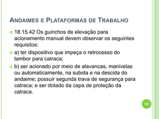 ANDAIMES E PLATAFORMAS DE TRABALHO
 18.15.42 Os guinchos de elevação para
acionamento manual devem observar os seguintes
requisitos:
 a) ter dispositivo que impeça o retrocesso do
tambor para catraca;
 b) ser acionado por meio de alavancas, manivelas
ou automaticamente, na subida e na descida do
andaime; possuir segunda trava de segurança para
catraca; e ser dotado da capa de proteção da
catraca.
151
 