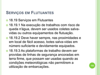 SERVIÇOS EM FLUTUANTES
 18.19 Serviços em Flutuantes
 18.19.1 Na execução de trabalhos com risco de
queda n'água, devem ser usados coletes salva-
vidas ou outros equipamentos de flutuação.
 18.19.2 Deve haver sempre, nas proximidades e
em local de fácil acesso, botes salva-vidas em
número suficiente e devidamente equipados.
 18.19.3 As plataformas de trabalho devem ser
providas de linhas de segurança ancoradas em
terra firme, que possam ser usadas quando as
condições meteorológicas não permitirem a
utilização de embarcações. 153
 