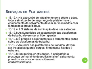 SERVIÇOS EM FLUTUANTES
 18.19.4 Na execução de trabalho noturno sobre a água,
toda a sinalização de segurança da plataforma e o
equipamento de salvamento devem ser iluminados com
lâmpadas à prova d'água.
 18.19.4.1 O sistema de iluminação deve ser estanque.
 18.19.5 As superfícies de sustentação das plataformas
de trabalho devem ser antiderrapantes.
 18.19.6 É proibido deixar materiais e ferramentas soltos
sobre as plataformas de trabalho.
 18.19.7 Ao redor das plataformas de trabalho, devem
ser instalados guarda-corpos, firmemente fixados à
estrutura.
 18.19.8 Em quaisquer atividades, é obrigatória a
presença permanente de profissional em salvamento,
primeiros socorros e ressuscitamento
cardiorrespiratório.
154
 