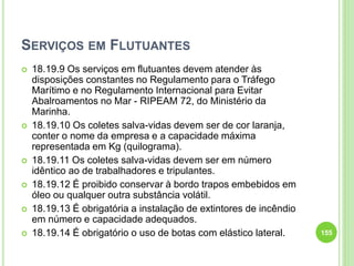 SERVIÇOS EM FLUTUANTES
 18.19.9 Os serviços em flutuantes devem atender às
disposições constantes no Regulamento para o Tráfego
Marítimo e no Regulamento Internacional para Evitar
Abalroamentos no Mar - RIPEAM 72, do Ministério da
Marinha.
 18.19.10 Os coletes salva-vidas devem ser de cor laranja,
conter o nome da empresa e a capacidade máxima
representada em Kg (quilograma).
 18.19.11 Os coletes salva-vidas devem ser em número
idêntico ao de trabalhadores e tripulantes.
 18.19.12 É proibido conservar à bordo trapos embebidos em
óleo ou qualquer outra substância volátil.
 18.19.13 É obrigatória a instalação de extintores de incêndio
em número e capacidade adequados.
 18.19.14 É obrigatório o uso de botas com elástico lateral. 155
 
