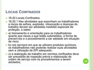 LOCAIS CONFINADOS
 18.20 Locais Confinados
 18.20.1 Nas atividades que exponham os trabalhadores
a riscos de asfixia, explosão, intoxicação e doenças do
trabalho devem ser adotadas medidas especiais de
proteção, a saber:
 a) treinamento e orientação para os trabalhadores
quanto aos riscos a que estão submetidos, a forma de
preveni-los e o procedimento a ser adotado em situação
de risco;
 b) nos serviços em que se utilizem produtos químicos,
os trabalhadores não poderão realizar suas atividades
sem a utilização de EPI adequado;
 c) a realização de trabalho em recintos confinados deve
ser precedida de inspeção prévia e elaboração de
ordem de serviço com os procedimentos a serem
adotados; 156
 