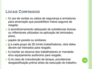 LOCAIS CONFINADOS
 h) uso de cordas ou cabos de segurança e armaduras
para amarração que possibilitem meios seguros de
resgate;
 i) acondicionamento adequado de substâncias tóxicas
ou inflamáveis utilizadas na aplicação de laminados,
pisos,
 papéis de parede ou similares;
 j) a cada grupo de 20 (vinte) trabalhadores, dois deles
devem ser treinados para resgate;
 k) manter ao alcance dos trabalhadores ar mandado
e/ou equipamento autônomo para resgate;
 l) no caso de manutenção de tanque, providenciar
desgaseificação prévia antes da execução do trabalho.
158
 