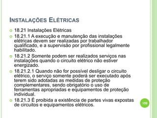 INSTALAÇÕES ELÉTRICAS
 18.21 Instalações Elétricas
 18.21.1 A execução e manutenção das instalações
elétricas devem ser realizadas por trabalhador
qualificado, e a supervisão por profissional legalmente
habilitado.
 18.21.2 Somente podem ser realizados serviços nas
instalações quando o circuito elétrico não estiver
energizado.
 18.21.2.1 Quando não for possível desligar o circuito
elétrico, o serviço somente poderá ser executado após
terem sido adotadas as medidas de proteção
complementares, sendo obrigatório o uso de
ferramentas apropriadas e equipamentos de proteção
individual.
 18.21.3 É proibida a existência de partes vivas expostas
de circuitos e equipamentos elétricos. 159
 