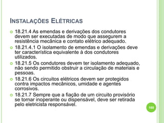 INSTALAÇÕES ELÉTRICAS
 18.21.4 As emendas e derivações dos condutores
devem ser executadas de modo que assegurem a
resistência mecânica e contato elétrico adequado.
 18.21.4.1 O isolamento de emendas e derivações deve
ter característica equivalente à dos condutores
utilizados.
 18.21.5 Os condutores devem ter isolamento adequado,
não sendo permitido obstruir a circulação de materiais e
pessoas.
 18.21.6 Os circuitos elétricos devem ser protegidos
contra impactos mecânicos, umidade e agentes
corrosivos.
 18.21.7 Sempre que a fiação de um circuito provisório
se tornar inoperante ou dispensável, deve ser retirada
pelo eletricista responsável.
160
 