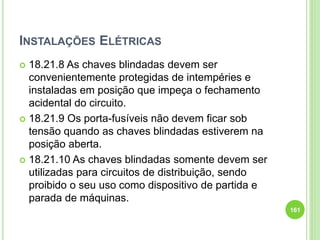 INSTALAÇÕES ELÉTRICAS
 18.21.8 As chaves blindadas devem ser
convenientemente protegidas de intempéries e
instaladas em posição que impeça o fechamento
acidental do circuito.
 18.21.9 Os porta-fusíveis não devem ficar sob
tensão quando as chaves blindadas estiverem na
posição aberta.
 18.21.10 As chaves blindadas somente devem ser
utilizadas para circuitos de distribuição, sendo
proibido o seu uso como dispositivo de partida e
parada de máquinas.
161
 