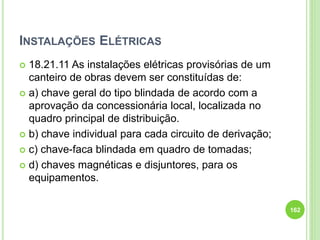 INSTALAÇÕES ELÉTRICAS
 18.21.11 As instalações elétricas provisórias de um
canteiro de obras devem ser constituídas de:
 a) chave geral do tipo blindada de acordo com a
aprovação da concessionária local, localizada no
quadro principal de distribuição.
 b) chave individual para cada circuito de derivação;
 c) chave-faca blindada em quadro de tomadas;
 d) chaves magnéticas e disjuntores, para os
equipamentos.
162
 
