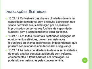 INSTALAÇÕES ELÉTRICAS
 18.21.12 Os fusíveis das chaves blindadas devem ter
capacidade compatível com o circuito a proteger, não
sendo permitida sua substituição por dispositivos
improvisados ou por outros fusíveis de capacidade
superior, sem a correspondente troca da fiação.
 18.21.13 Em todos os ramais destinados à ligação de
equipamentos elétricos, devem ser instalados
disjuntores ou chaves magnéticas, independentes, que
possam ser acionados com facilidade e segurança.
 18.21.14 As redes de alta-tensão devem ser instaladas
de modo a evitar contatos acidentais com veículos,
equipamentos e trabalhadores em circulação, só
podendo ser instaladas pela concessionária. 163
 