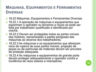 MÁQUINAS, EQUIPAMENTOS E FERRAMENTAS
DIVERSAS
 18.22 Máquinas, Equipamentos e Ferramentas Diversas
 18.22.1 A operação de máquinas e equipamentos que
exponham o operador ou terceiros a riscos só pode ser
feita por trabalhador qualificado e identificado por
crachá.
 18.22.2 Devem ser protegidas todas as partes móveis
dos motores, transmissões e partes perigosas das
máquinas ao alcance dos trabalhadores.
 18.22.3 As máquinas e os equipamentos que ofereçam
risco de ruptura de suas partes móveis, projeção de
peças ou de partículas de materiais devem ser providos
de proteção adequada.
 18.22.4 As máquinas e equipamentos de grande porte
devem proteger adequadamente o operador contra a
incidência de raios solares e intempéries.
165
 