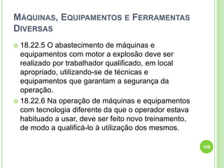 MÁQUINAS, EQUIPAMENTOS E FERRAMENTAS
DIVERSAS
 18.22.5 O abastecimento de máquinas e
equipamentos com motor a explosão deve ser
realizado por trabalhador qualificado, em local
apropriado, utilizando-se de técnicas e
equipamentos que garantam a segurança da
operação.
 18.22.6 Na operação de máquinas e equipamentos
com tecnologia diferente da que o operador estava
habituado a usar, deve ser feito novo treinamento,
de modo a qualificá-lo à utilização dos mesmos.
166
 