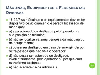 MÁQUINAS, EQUIPAMENTOS E FERRAMENTAS
DIVERSAS
 18.22.7 As máquinas e os equipamentos devem ter
dispositivo de acionamento e parada localizado de
modo que:
 a) seja acionado ou desligado pelo operador na
sua posição de trabalho;
 b) não se localize na zona perigosa da máquina ou
do equipamento;
 c) possa ser desligado em caso de emergência por
outra pessoa que não seja o operador;
 d) não possa ser acionado ou desligado,
involuntariamente, pelo operador ou por qualquer
outra forma acidental;
 e) não acarrete riscos adicionais.
167
 