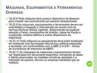 MÁQUINAS, EQUIPAMENTOS E FERRAMENTAS
DIVERSAS
 18.22.8 Toda máquina deve possuir dispositivo de bloqueio
para impedir seu acionamento por pessoa nãoautorizada.
 18.22.9 As máquinas, equipamentos e ferramentas devem ser
submetidos à inspeção e manutenção de acordo com as
normas técnicas oficiais vigentes, dispensando-se especial
atenção a freios, mecanismos de direção, cabos de tração e
suspensão, sistema elétrico e outros dispositivos de
segurança.
 18.22.10 Toda máquina ou equipamento deve estar localizado
em ambiente com iluminação natural e/ou artificial adequada
à atividade, em conformidade com a NBR 5.413/91 - Níveis
de Iluminância de Interiores da ABNT.
 18.22.11 As inspeções de máquinas e equipamentos devem
ser registradas em documento específico, constando as datas
e falhas observadas, as medidas corretivas adotadas e a
indicação de pessoa, técnico ou empresa habilitada que as
realizou. 168
 
