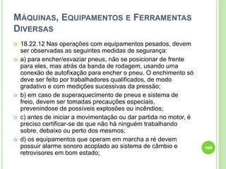 MÁQUINAS, EQUIPAMENTOS E FERRAMENTAS
DIVERSAS
 18.22.12 Nas operações com equipamentos pesados, devem
ser observadas as seguintes medidas de segurança:
 a) para encher/esvaziar pneus, não se posicionar de frente
para eles, mas atrás da banda de rodagem, usando uma
conexão de autofixação para encher o pneu. O enchimento só
deve ser feito por trabalhadores qualificados, de modo
gradativo e com medições sucessivas da pressão;
 b) em caso de superaquecimento de pneus e sistema de
freio, devem ser tomadas precauções especiais,
prevenindose de possíveis explosões ou incêndios;
 c) antes de iniciar a movimentação ou dar partida no motor, é
preciso certificar-se de que não há ninguém trabalhando
sobre, debaixo ou perto dos mesmos;
 d) os equipamentos que operam em marcha a ré devem
possuir alarme sonoro acoplado ao sistema de câmbio e
retrovisores em bom estado;
169
 