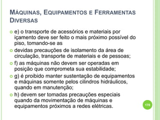 MÁQUINAS, EQUIPAMENTOS E FERRAMENTAS
DIVERSAS
 e) o transporte de acessórios e materiais por
içamento deve ser feito o mais próximo possível do
piso, tomando-se as
 devidas precauções de isolamento da área de
circulação, transporte de materiais e de pessoas;
 f) as máquinas não devem ser operadas em
posição que comprometa sua estabilidade;
 g) é proibido manter sustentação de equipamentos
e máquinas somente pelos cilindros hidráulicos,
quando em manutenção;
 h) devem ser tomadas precauções especiais
quando da movimentação de máquinas e
equipamentos próximos a redes elétricas. 170
 