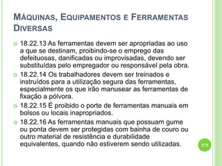 MÁQUINAS, EQUIPAMENTOS E FERRAMENTAS
DIVERSAS
 18.22.13 As ferramentas devem ser apropriadas ao uso
a que se destinam, proibindo-se o emprego das
defeituosas, danificadas ou improvisadas, devendo ser
substituídas pelo empregador ou responsável pela obra.
 18.22.14 Os trabalhadores devem ser treinados e
instruídos para a utilização segura das ferramentas,
especialmente os que irão manusear as ferramentas de
fixação a pólvora.
 18.22.15 É proibido o porte de ferramentas manuais em
bolsos ou locais inapropriados.
 18.22.16 As ferramentas manuais que possuam gume
ou ponta devem ser protegidas com bainha de couro ou
outro material de resistência e durabilidade
equivalentes, quando não estiverem sendo utilizadas. 171
 