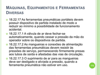 MÁQUINAS, EQUIPAMENTOS E FERRAMENTAS
DIVERSAS
 18.22.17 As ferramentas pneumáticas portáteis devem
possuir dispositivo de partida instalado de modo a
reduzir ao mínimo a possibilidade de funcionamento
acidental.
 18.22.17.1 A válvula de ar deve fechar-se
automaticamente, quando cessar a pressão da mão do
operador sobre os dispositivos de partida.
 18.22.17.2 As mangueiras e conexões de alimentação
das ferramentas pneumáticas devem resistir às
pressões de serviço, permanecendo firmemente presas
aos tubos de saída e afastadas das vias de circulação.
 18.22.17.3 O suprimento de ar para as mangueiras
deve ser desligado e aliviada a pressão, quando a
ferramenta pneumática não estiver em uso. 172
 