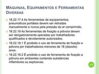 MÁQUINAS, EQUIPAMENTOS E FERRAMENTAS
DIVERSAS
 18.22.17.4 As ferramentas de equipamentos
pneumáticos portáteis devem ser retiradas
manualmente e nunca pela pressão do ar comprimido.
 18.22.18 As ferramentas de fixação a pólvora devem
ser obrigatoriamente operadas por trabalhadores
qualificados e devidamente autorizados.
 18.22.18.1 É proibido o uso de ferramenta de fixação a
pólvora por trabalhadores menores de 18 (dezoito)
anos.
 18.22.18.2 É proibido o uso de ferramenta de fixação a
pólvora em ambientes contendo substâncias
inflamáveis ou explosivas.
173
 