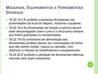 MÁQUINAS, EQUIPAMENTOS E FERRAMENTAS
DIVERSAS
 18.22.18.3 É proibida a presença de pessoas nas
proximidades do local do disparo, inclusive o ajudante.
 18.22.18.4 As ferramentas de fixação a pólvora devem
estar descarregadas (sem o pino e o finca-pino) sempre
que forem guardadas ou transportadas.
 18.22.19 Os condutores de alimentação das
ferramentas portáteis devem ser manuseados de forma
que não sofram torção, ruptura ou abrasão, nem
obstruam o trânsito de trabalhadores e equipamentos.
 18.22.20 É proibida a utilização de ferramentas elétricas
manuais sem duplo isolamento.
174
 