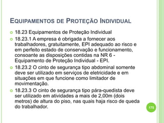 EQUIPAMENTOS DE PROTEÇÃO INDIVIDUAL
 18.23 Equipamentos de Proteção Individual
 18.23.1 A empresa é obrigada a fornecer aos
trabalhadores, gratuitamente, EPI adequado ao risco e
em perfeito estado de conservação e funcionamento,
consoante as disposições contidas na NR 6 -
Equipamento de Proteção Individual - EPI.
 18.23.2 O cinto de segurança tipo abdominal somente
deve ser utilizado em serviços de eletricidade e em
situações em que funcione como limitador de
movimentação.
 18.23.3 O cinto de segurança tipo pára-quedista deve
ser utilizado em atividades a mais de 2,00m (dois
metros) de altura do piso, nas quais haja risco de queda
do trabalhador. 175
 