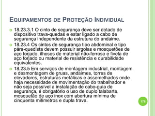 EQUIPAMENTOS DE PROTEÇÃO INDIVIDUAL
 18.23.3.1 O cinto de segurança deve ser dotado de
dispositivo trava-quedas e estar ligado a cabo de
segurança independente da estrutura do andaime.
 18.23.4 Os cintos de segurança tipo abdominal e tipo
pára-quedista devem possuir argolas e mosquetões de
aço forjado, ilhoses de material não-ferroso e fivela de
aço forjado ou material de resistência e durabilidade
equivalentes.
 18.23.5 Em serviços de montagem industrial, montagem
e desmontagem de gruas, andaimes, torres de
elevadores, estruturas metálicas e assemelhados onde
haja necessidade de movimentação do trabalhador e
não seja possível a instalação de cabo-guia de
segurança, é obrigatório o uso de duplo talabarte,
mosquetão de aço inox com abertura mínima de
cinquenta milímetros e dupla trava. 176
 