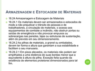 ARMAZENAGEM E ESTOCAGEM DE MATERIAIS
 18.24 Armazenagem e Estocagem de Materiais
 18.24.1 Os materiais devem ser armazenados e estocados de
modo a não prejudicar o trânsito de pessoas e de
trabalhadores, a circulação de materiais, o acesso aos
equipamentos de combate a incêndio, não obstruir portas ou
saídas de emergência e não provocar empuxos ou
sobrecargas nas paredes, lajes ou estruturas de sustentação,
além do previsto em seu dimensionamento.
 18.24.2 As pilhas de materiais, a granel ou embalados,
devem ter forma e altura que garantam a sua estabilidade e
facilitem o seu manuseio.
 18.24.2.1 Em pisos elevados, os materiais não podem ser
empilhados a uma distância de suas bordas menor que a
equivalente à altura da pilha. Exceção feita quando da
existência de elementos protetores dimensionados para tal
fim.
177
 