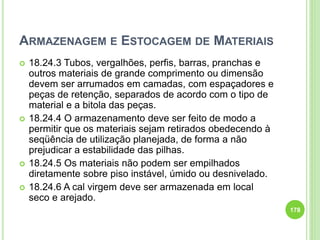 ARMAZENAGEM E ESTOCAGEM DE MATERIAIS
 18.24.3 Tubos, vergalhões, perfis, barras, pranchas e
outros materiais de grande comprimento ou dimensão
devem ser arrumados em camadas, com espaçadores e
peças de retenção, separados de acordo com o tipo de
material e a bitola das peças.
 18.24.4 O armazenamento deve ser feito de modo a
permitir que os materiais sejam retirados obedecendo à
seqüência de utilização planejada, de forma a não
prejudicar a estabilidade das pilhas.
 18.24.5 Os materiais não podem ser empilhados
diretamente sobre piso instável, úmido ou desnivelado.
 18.24.6 A cal virgem deve ser armazenada em local
seco e arejado.
178
 